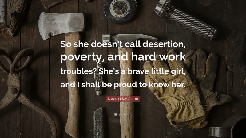 Louisa May Alcott Quote: “So she doesn’t call desertion, poverty, and hard work troubles? She’s a brave little girl, and I shall be proud to know her.”