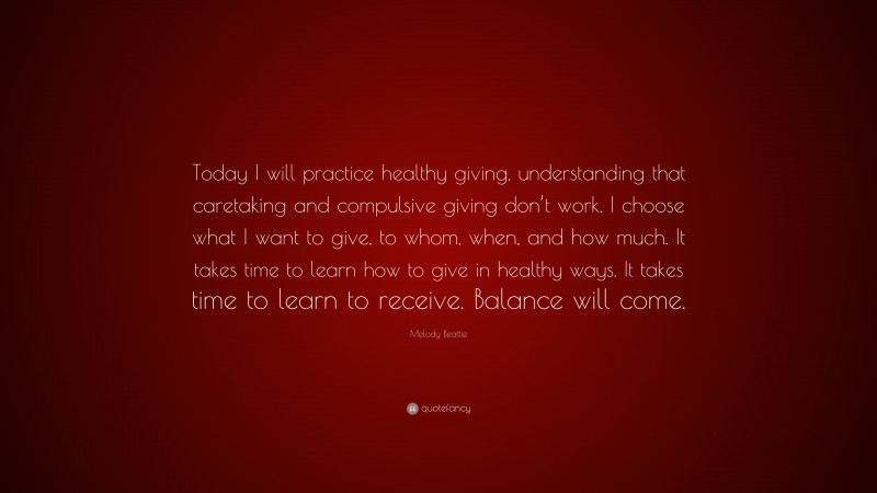 Melody Beattie Quote: “Today I will practice healthy giving, understanding that caretaking and compulsive giving don’t work. I choose what I want to give, to whom, when, and how much. It takes time to learn how to give in healthy ways. It takes time to learn to receive. Balance will come.”