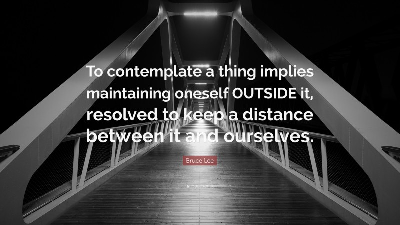 Bruce Lee Quote: “To contemplate a thing implies maintaining oneself OUTSIDE it, resolved to keep a distance between it and ourselves.”