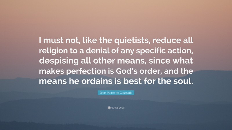 Jean-Pierre de Caussade Quote: “I must not, like the quietists, reduce all religion to a denial of any specific action, despising all other means, since what makes perfection is God’s order, and the means he ordains is best for the soul.”