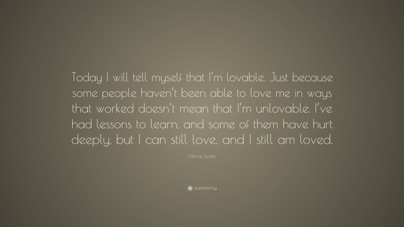 Melody Beattie Quote: “Today I will tell myself that I’m lovable. Just because some people haven’t been able to love me in ways that worked doesn’t mean that I’m unlovable. I’ve had lessons to learn, and some of them have hurt deeply, but I can still love, and I still am loved.”