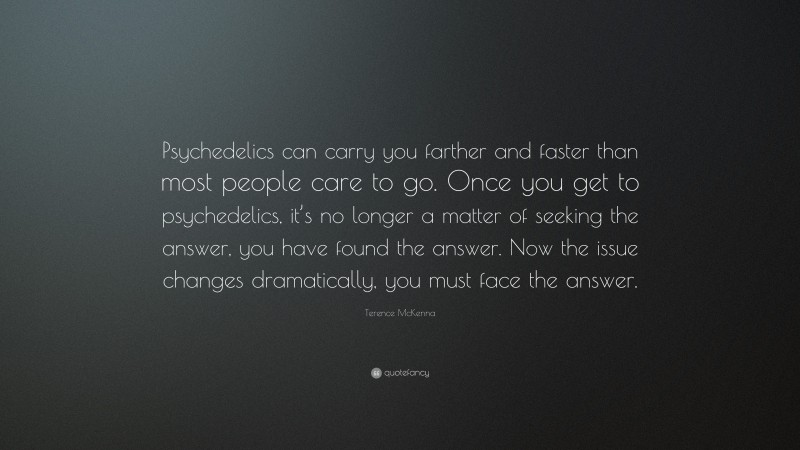 Terence McKenna Quote: “Psychedelics can carry you farther and faster than most people care to go. Once you get to psychedelics, it’s no longer a matter of seeking the answer, you have found the answer. Now the issue changes dramatically, you must face the answer.”