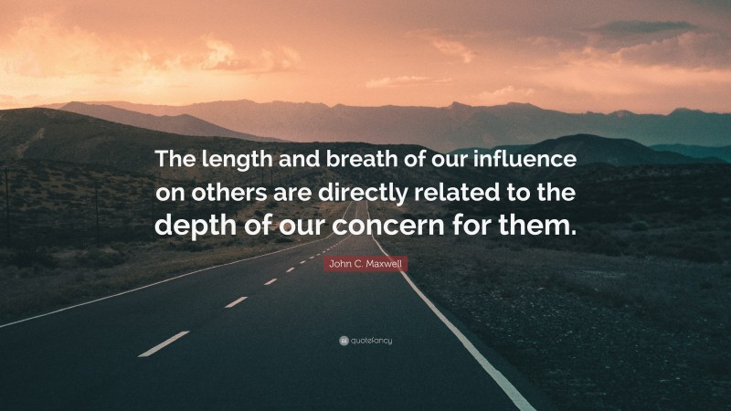 John C. Maxwell Quote: “The length and breath of our influence on others are directly related to the depth of our concern for them.”