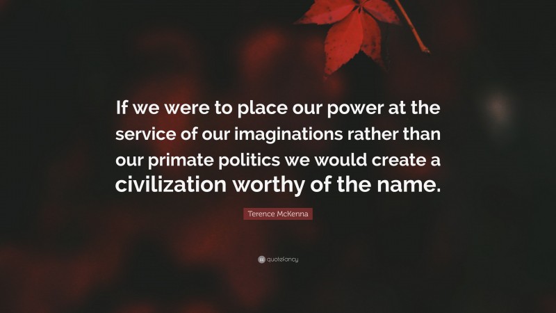 Terence McKenna Quote: “If we were to place our power at the service of our imaginations rather than our primate politics we would create a civilization worthy of the name.”