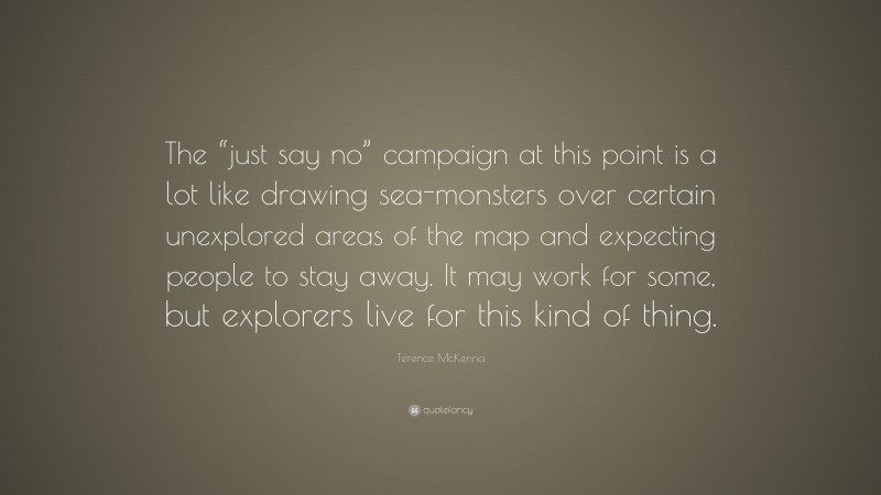 Terence McKenna Quote: “The “just say no” campaign at this point is a lot like drawing sea-monsters over certain unexplored areas of the map and expecting people to stay away. It may work for some, but explorers live for this kind of thing.”