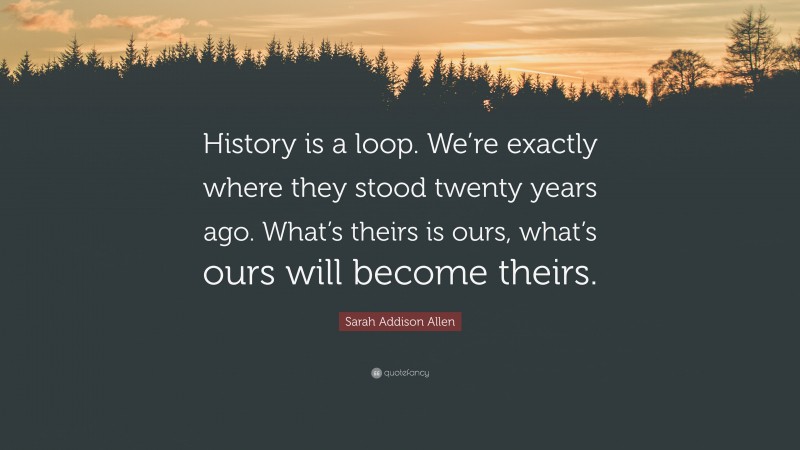Sarah Addison Allen Quote: “History is a loop. We’re exactly where they stood twenty years ago. What’s theirs is ours, what’s ours will become theirs.”