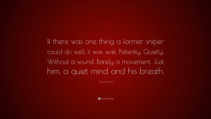 J. Rose Black Quote: “If there was one thing a former sniper could do well, it was wait. Patiently. Quietly. Without a sound. Barely a movement. Just him, a quiet mind and his breath.”
