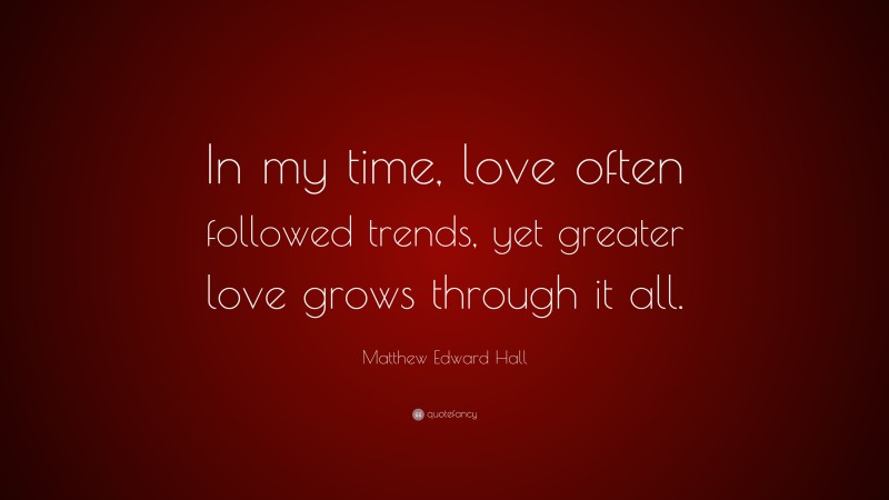 Matthew Edward Hall Quote: “In my time, love often followed trends, yet greater love grows through it all.”