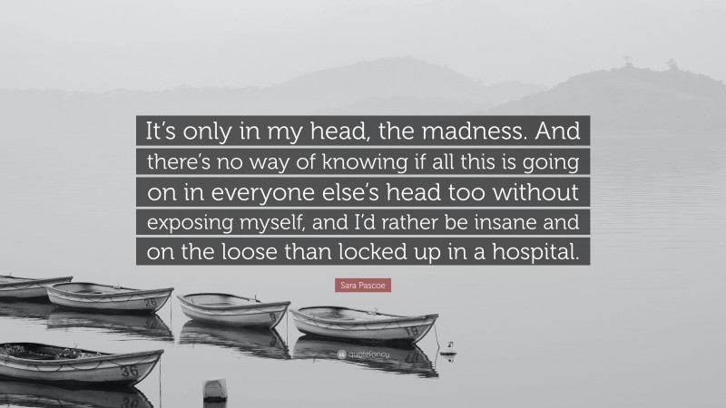 Sara Pascoe Quote: “It’s only in my head, the madness. And there’s no way of knowing if all this is going on in everyone else’s head too without exposing myself, and I’d rather be insane and on the loose than locked up in a hospital.”