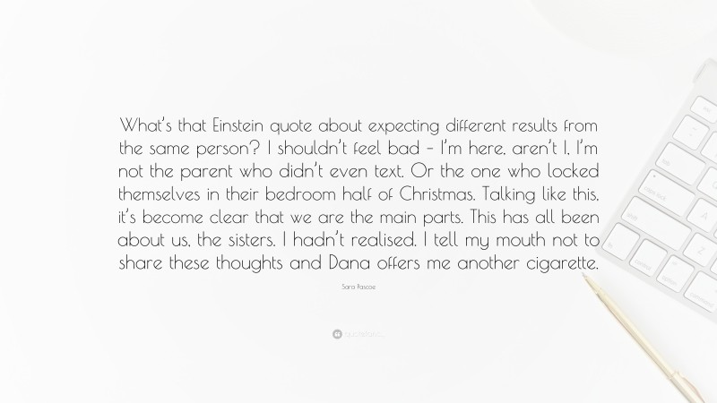 Sara Pascoe Quote: “What’s that Einstein quote about expecting different results from the same person? I shouldn’t feel bad – I’m here, aren’t I, I’m not the parent who didn’t even text. Or the one who locked themselves in their bedroom half of Christmas. Talking like this, it’s become clear that we are the main parts. This has all been about us, the sisters. I hadn’t realised. I tell my mouth not to share these thoughts and Dana offers me another cigarette.”