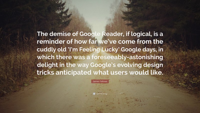 James Fallows Quote: “The demise of Google Reader, if logical, is a reminder of how far we’ve come from the cuddly old ‘I’m Feeling Lucky’ Google days, in which there was a foreseeably-astonishing delight in the way Google’s evolving design tricks anticipated what users would like.”