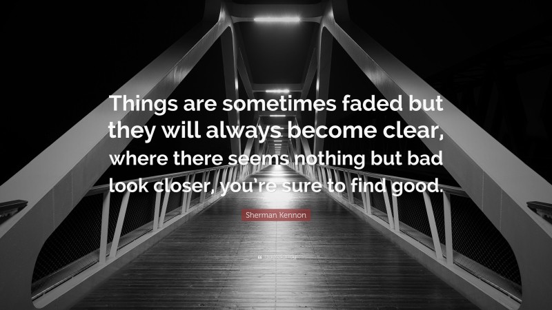 Sherman Kennon Quote: “Things are sometimes faded but they will always become clear, where there seems nothing but bad look closer, you’re sure to find good.”