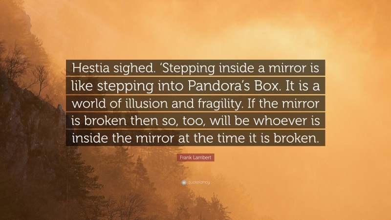 Frank Lambert Quote: “Hestia sighed. ‘Stepping inside a mirror is like stepping into Pandora’s Box. It is a world of illusion and fragility. If the mirror is broken then so, too, will be whoever is inside the mirror at the time it is broken.”