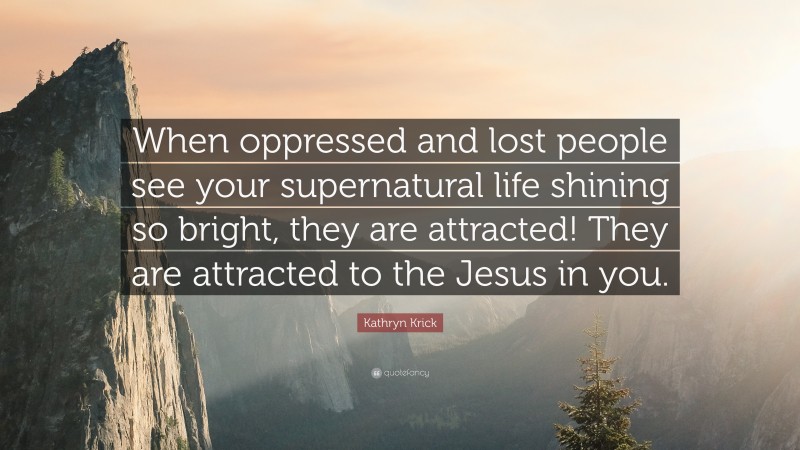 Kathryn Krick Quote: “When oppressed and lost people see your supernatural life shining so bright, they are attracted! They are attracted to the Jesus in you.”