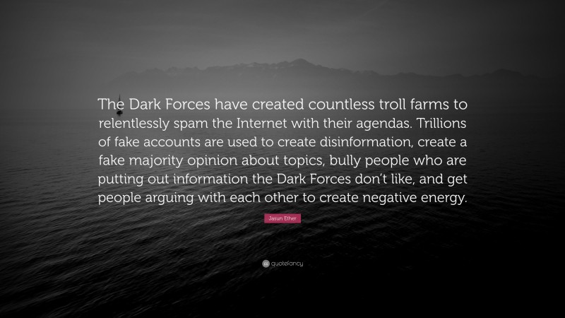 Jasun Ether Quote: “The Dark Forces have created countless troll farms to relentlessly spam the Internet with their agendas. Trillions of fake accounts are used to create disinformation, create a fake majority opinion about topics, bully people who are putting out information the Dark Forces don’t like, and get people arguing with each other to create negative energy.”
