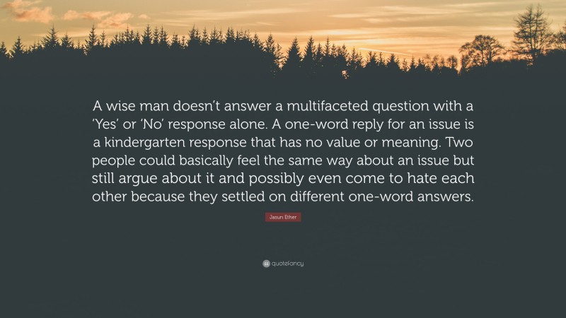 Jasun Ether Quote: “A wise man doesn’t answer a multifaceted question with a ‘Yes’ or ‘No’ response alone. A one-word reply for an issue is a kindergarten response that has no value or meaning. Two people could basically feel the same way about an issue but still argue about it and possibly even come to hate each other because they settled on different one-word answers.”