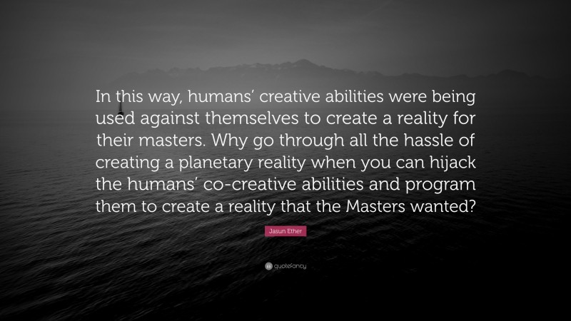 Jasun Ether Quote: “In this way, humans’ creative abilities were being used against themselves to create a reality for their masters. Why go through all the hassle of creating a planetary reality when you can hijack the humans’ co-creative abilities and program them to create a reality that the Masters wanted?”