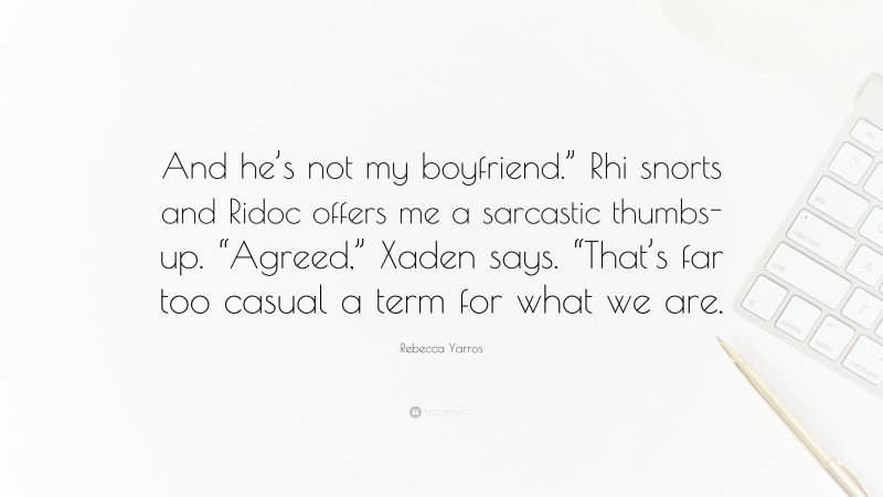 Rebecca Yarros Quote: “And he’s not my boyfriend.” Rhi snorts and Ridoc offers me a sarcastic thumbs-up. “Agreed,” Xaden says. “That’s far too casual a term for what we are.”