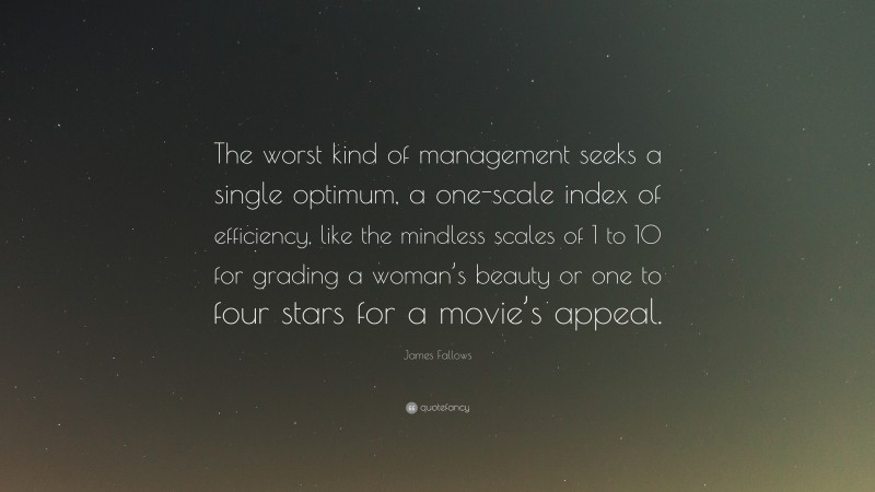 James Fallows Quote: “The worst kind of management seeks a single optimum, a one-scale index of efficiency, like the mindless scales of 1 to 10 for grading a woman’s beauty or one to four stars for a movie’s appeal.”