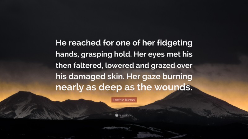 Lotchie Burton Quote: “He reached for one of her fidgeting hands, grasping hold. Her eyes met his then faltered, lowered and grazed over his damaged skin. Her gaze burning nearly as deep as the wounds.”