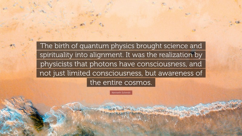 Kenneth Schmitt Quote: “The birth of quantum physics brought science and spirituality into alignment. It was the realization by physicists that photons have consciousness, and not just limited consciousness, but awareness of the entire cosmos.”