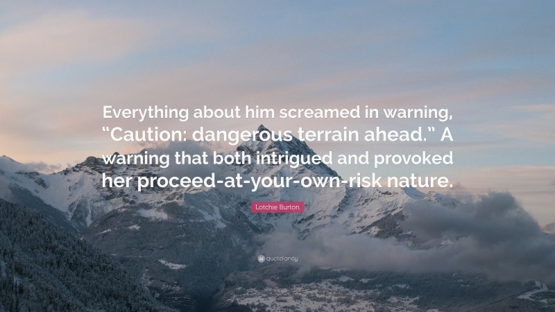 Lotchie Burton Quote: “Everything about him screamed in warning, “Caution: dangerous terrain ahead.” A warning that both intrigued and provoked her proceed-at-your-own-risk nature.”