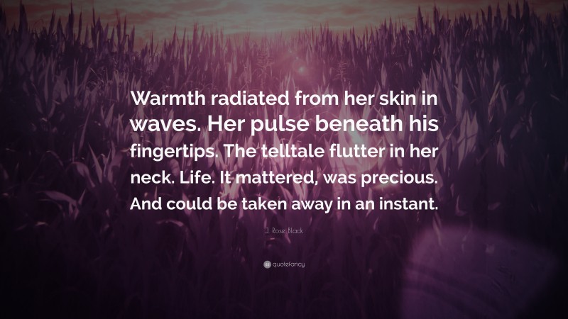 J. Rose Black Quote: “Warmth radiated from her skin in waves. Her pulse beneath his fingertips. The telltale flutter in her neck. Life. It mattered, was precious. And could be taken away in an instant.”
