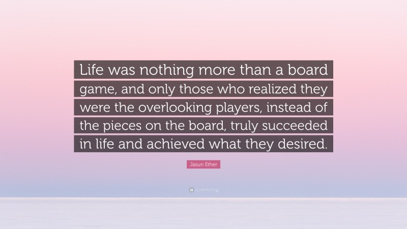 Jasun Ether Quote: “Life was nothing more than a board game, and only those who realized they were the overlooking players, instead of the pieces on the board, truly succeeded in life and achieved what they desired.”