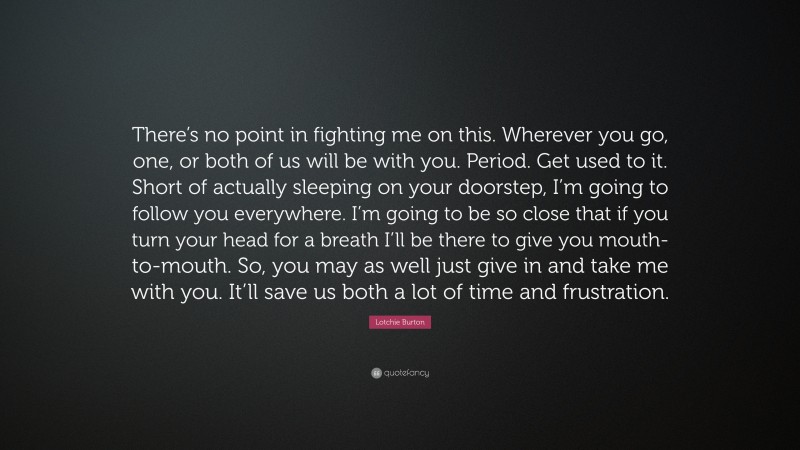 Lotchie Burton Quote: “There’s no point in fighting me on this. Wherever you go, one, or both of us will be with you. Period. Get used to it. Short of actually sleeping on your doorstep, I’m going to follow you everywhere. I’m going to be so close that if you turn your head for a breath I’ll be there to give you mouth-to-mouth. So, you may as well just give in and take me with you. It’ll save us both a lot of time and frustration.”