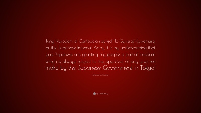 Michael G. Kramer Quote: “King Norodom of Cambodia replied, “Lt. General Kawamura of the Japanese Imperial Army, It is my understanding that you Japanese are granting my people a partial freedom which is always subject to the approval of any laws we make by the Japanese Government in Tokyo!”