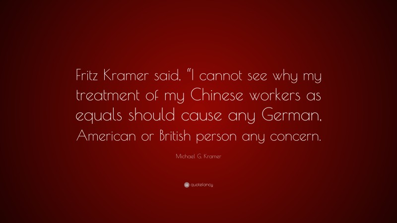 Michael G. Kramer Quote: “Fritz Kramer said, “I cannot see why my treatment of my Chinese workers as equals should cause any German, American or British person any concern.”