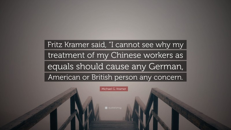 Michael G. Kramer Quote: “Fritz Kramer said, “I cannot see why my treatment of my Chinese workers as equals should cause any German, American or British person any concern.”