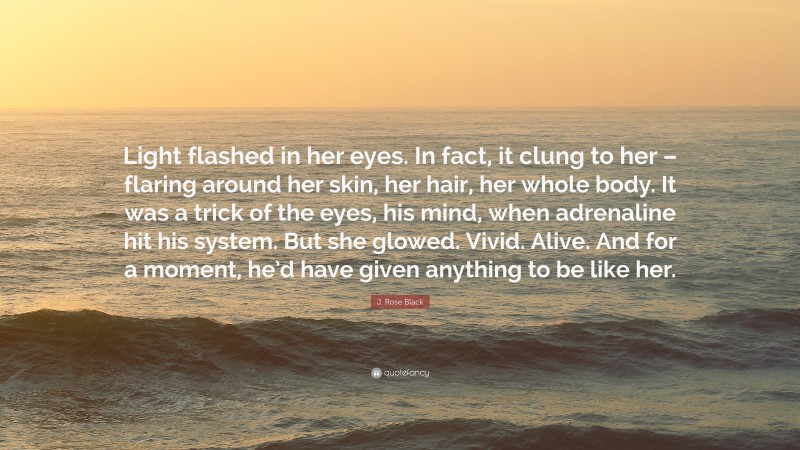 J. Rose Black Quote: “Light flashed in her eyes. In fact, it clung to her – flaring around her skin, her hair, her whole body. It was a trick of the eyes, his mind, when adrenaline hit his system. But she glowed. Vivid. Alive. And for a moment, he’d have given anything to be like her.”
