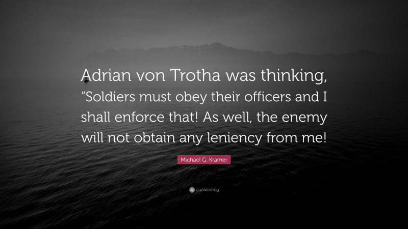 Michael G. Kramer Quote: “Adrian von Trotha was thinking, “Soldiers must obey their officers and I shall enforce that! As well, the enemy will not obtain any leniency from me!”