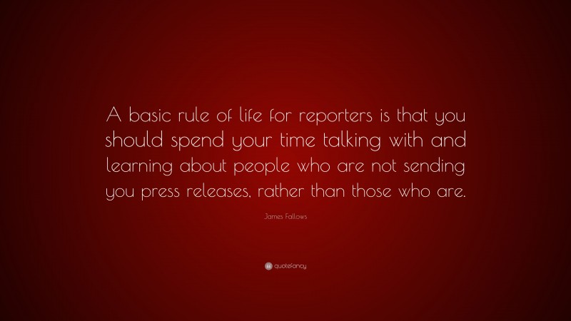 James Fallows Quote: “A basic rule of life for reporters is that you should spend your time talking with and learning about people who are not sending you press releases, rather than those who are.”