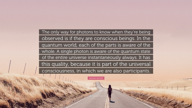 Kenneth Schmitt Quote: “The only way for photons to know when they’re being observed is if they are conscious beings. In the quantum world, each of the parts is aware of the whole. A single photon is aware of the quantum state of the entire universe instantaneously always. It has this quality, because it is part of the universal consciousness, in which we are also participants.”