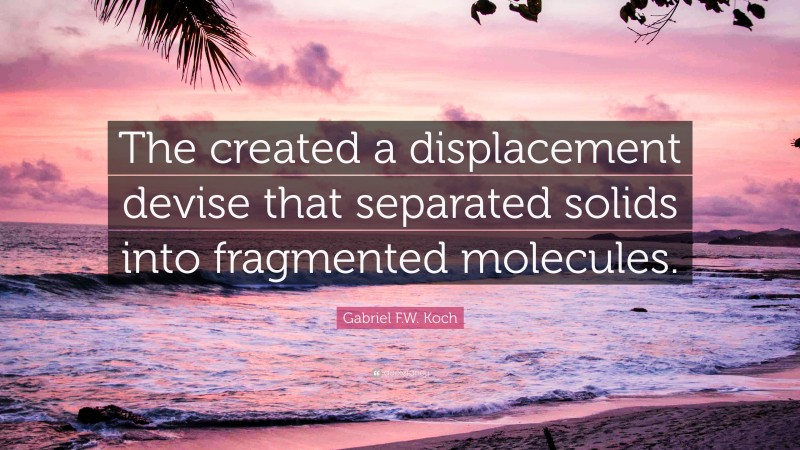 Gabriel F.W. Koch Quote: “The created a displacement devise that separated solids into fragmented molecules.”