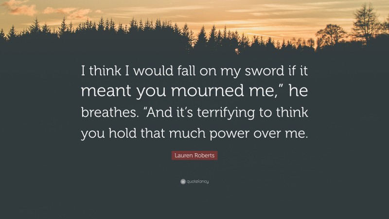 Lauren Roberts Quote: “I think I would fall on my sword if it meant you mourned me,” he breathes. “And it’s terrifying to think you hold that much power over me.”
