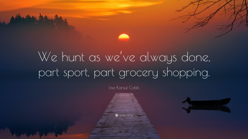 Lisa Kaniut Cobb Quote: “We hunt as we’ve always done, part sport, part grocery shopping.”