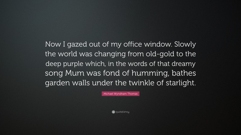 Michael Wyndham Thomas Quote: “Now I gazed out of my office window. Slowly the world was changing from old-gold to the deep purple which, in the words of that dreamy song Mum was fond of humming, bathes garden walls under the twinkle of starlight.”