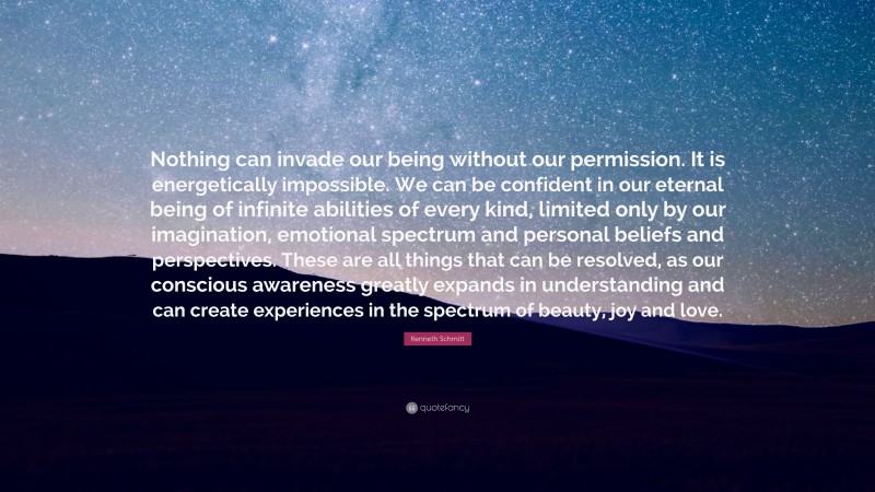 Kenneth Schmitt Quote: “Nothing can invade our being without our permission. It is energetically impossible. We can be confident in our eternal being of infinite abilities of every kind, limited only by our imagination, emotional spectrum and personal beliefs and perspectives. These are all things that can be resolved, as our conscious awareness greatly expands in understanding and can create experiences in the spectrum of beauty, joy and love.”