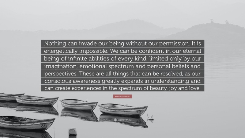 Kenneth Schmitt Quote: “Nothing can invade our being without our permission. It is energetically impossible. We can be confident in our eternal being of infinite abilities of every kind, limited only by our imagination, emotional spectrum and personal beliefs and perspectives. These are all things that can be resolved, as our conscious awareness greatly expands in understanding and can create experiences in the spectrum of beauty, joy and love.”