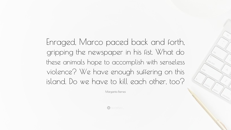 Margarita Barresi Quote: “Enraged, Marco paced back and forth, gripping the newspaper in his fist. What do these animals hope to accomplish with senseless violence? We have enough suffering on this island. Do we have to kill each other, too?”