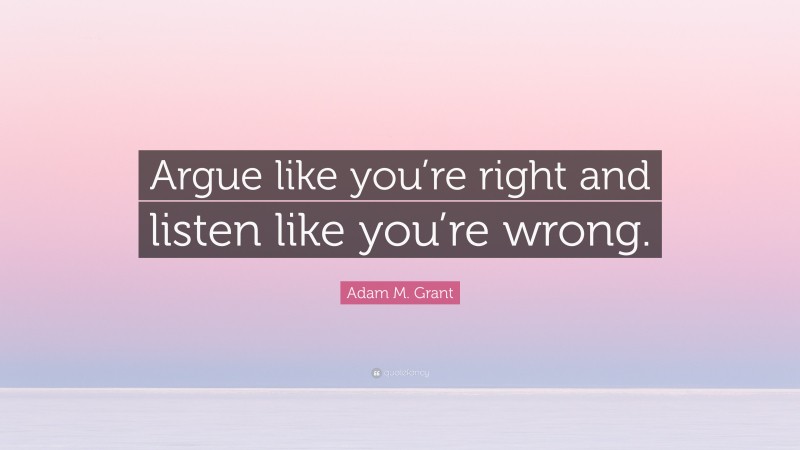 Adam M. Grant Quote: “Argue like you’re right and listen like you’re wrong.”