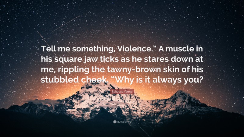 Rebecca Yarros Quote: “Tell me something, Violence.” A muscle in his square jaw ticks as he stares down at me, rippling the tawny-brown skin of his stubbled cheek. “Why is it always you?”