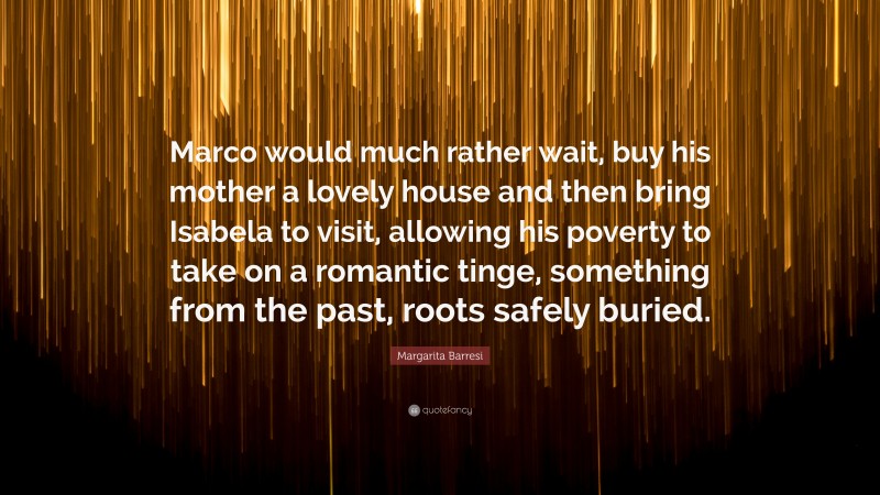 Margarita Barresi Quote: “Marco would much rather wait, buy his mother a lovely house and then bring Isabela to visit, allowing his poverty to take on a romantic tinge, something from the past, roots safely buried.”