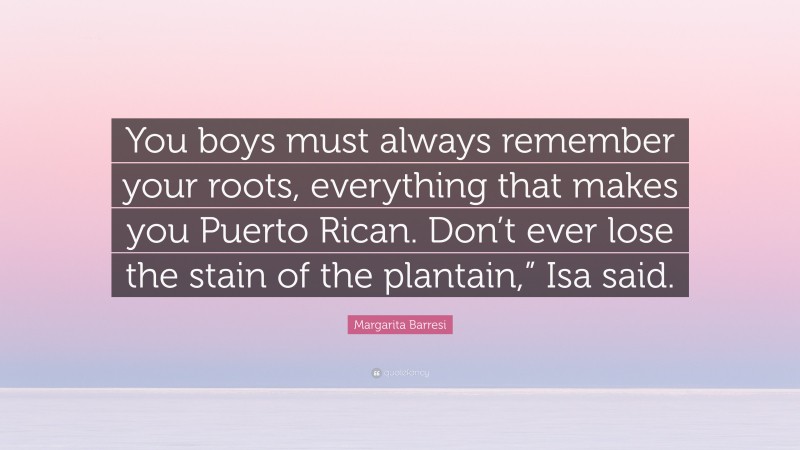 Margarita Barresi Quote: “You boys must always remember your roots, everything that makes you Puerto Rican. Don’t ever lose the stain of the plantain,” Isa said.”