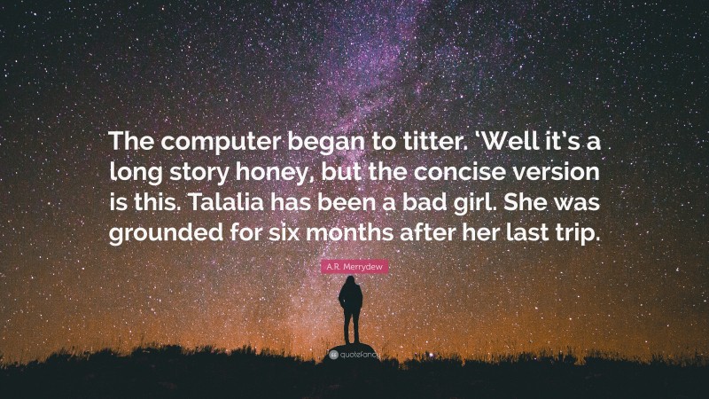 A.R. Merrydew Quote: “The computer began to titter. ‘Well it’s a long story honey, but the concise version is this. Talalia has been a bad girl. She was grounded for six months after her last trip.”