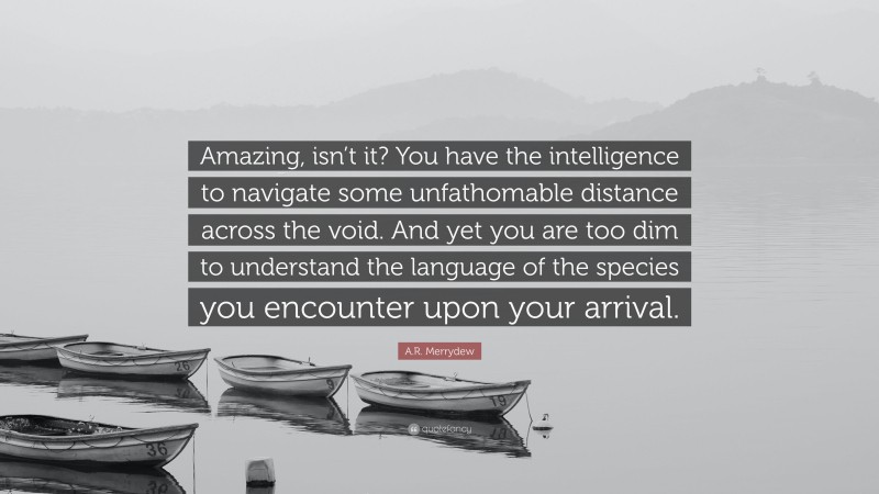 A.R. Merrydew Quote: “Amazing, isn’t it? You have the intelligence to navigate some unfathomable distance across the void. And yet you are too dim to understand the language of the species you encounter upon your arrival.”