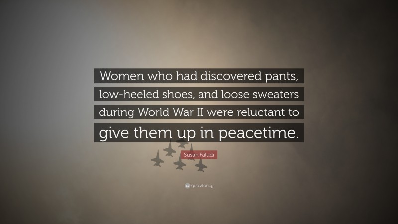 Susan Faludi Quote: “Women who had discovered pants, low-heeled shoes, and loose sweaters during World War II were reluctant to give them up in peacetime.”
